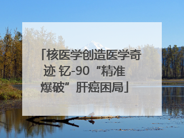核医学创造医学奇迹 钇-90“精准爆破”肝癌困局