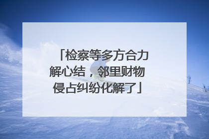 检察等多方合力解心结，邻里财物侵占纠纷化解了
