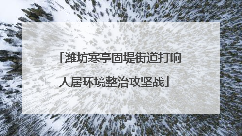 潍坊寒亭固堤街道打响人居环境整治攻坚战