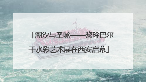 潮汐与圣咏——黎玲巴尔干水彩艺术展在西安启幕
