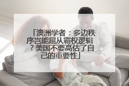澳洲学者：多边秩序岂能屈从霸权逻辑？美国不要高估了自己的重要性