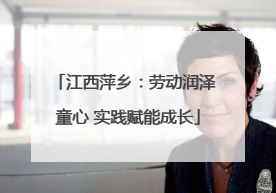 江西萍乡：劳动润泽童心 实践赋能成长