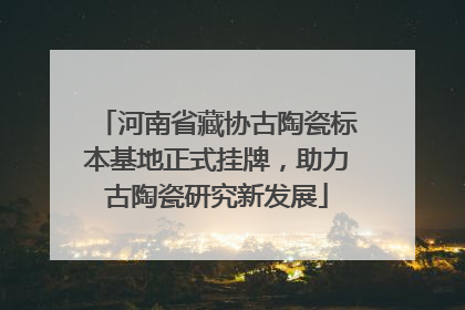 河南省藏协古陶瓷标本基地正式挂牌，助力古陶瓷研究新发展