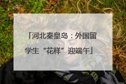 河北秦皇岛：外国留学生“花样”迎端午