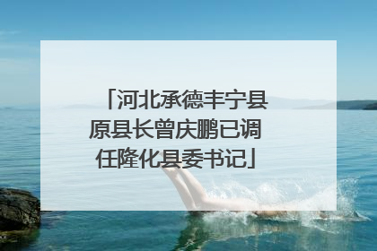 河北承德丰宁县原县长曾庆鹏已调任隆化县委书记