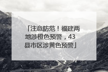 注意防范！福建两地涉橙色预警，43县市区涉黄色预警