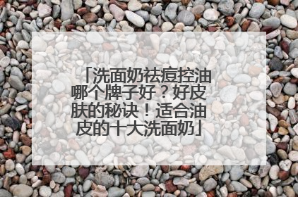 洗面奶祛痘控油哪个牌子好？好皮肤的秘诀！适合油皮的十大洗面奶