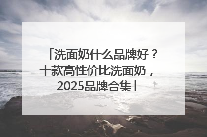 洗面奶什么品牌好？十款高性价比洗面奶，2025品牌合集