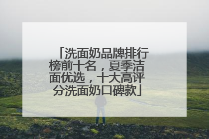 洗面奶品牌排行榜前十名，夏季洁面优选，十大高评分洗面奶口碑款