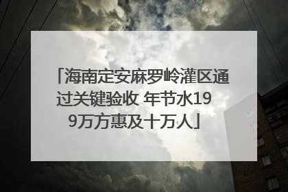 海南定安麻罗岭灌区通过关键验收 年节水199万方惠及十万人