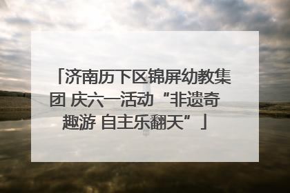 济南历下区锦屏幼教集团 庆六一活动“非遗奇趣游 自主乐翻天”