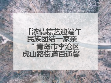 浓情粽艺迎端午 民族团结一家亲“ 青岛市李沧区虎山路街道百通馨苑社区举办“我们的节日·端午“主题活动