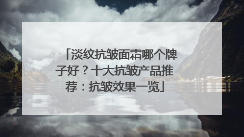 淡纹抗皱面霜哪个牌子好？十大抗皱产品推荐：抗皱效果一览