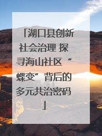 湖口县创新社会治理 探寻海山社区“蝶变”背后的多元共治密码