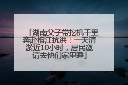 湖南父子带挖机千里奔赴榕江抗洪：一天清淤近10小时，居民邀请去他们家里睡