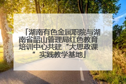 湖南有色金属职院与湖南省韶山管理局红色教育培训中心共建“大思政课”实践教学基地