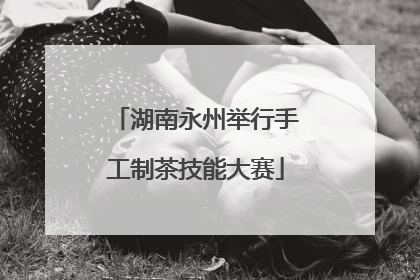 湖南永州举行手工制茶技能大赛