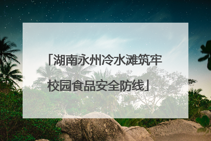 湖南永州冷水滩筑牢校园食品安全防线