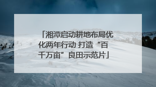 湘潭启动耕地布局优化两年行动 打造“百千万亩”良田示范片