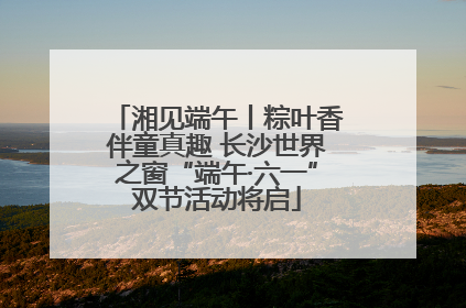 湘见端午丨粽叶香伴童真趣 长沙世界之窗“端午·六一”双节活动将启