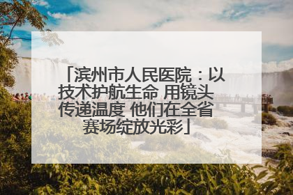 滨州市人民医院：以技术护航生命 用镜头传递温度 他们在全省赛场绽放光彩