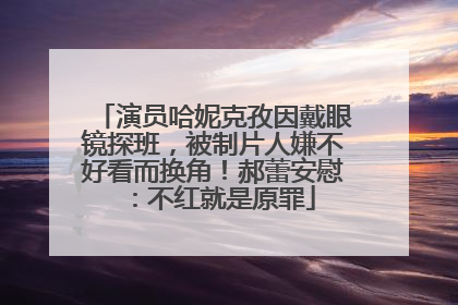 演员哈妮克孜因戴眼镜探班，被制片人嫌不好看而换角！郝蕾安慰：不红就是原罪