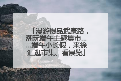 漫游慢品武康路，潮玩端午主题集市……端午小长假，来徐汇逛市集、看展览