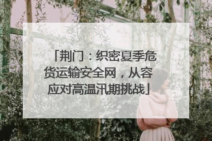荆门：织密夏季危货运输安全网，从容应对高温汛期挑战
