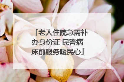 老人住院急需补办身份证 民警病床前服务暖民心