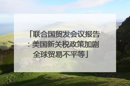 联合国贸发会议报告：美国新关税政策加剧全球贸易不平等