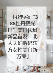 花皙蔻“388牡丹耀光白”美白祛斑新品首发：北大夫妇解码东方女性美白新方案