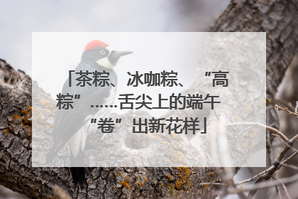 茶粽、冰咖粽、“高粽”……舌尖上的端午“卷”出新花样