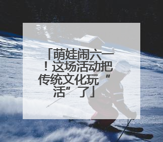 萌娃闹六一！这场活动把传统文化玩“活”了