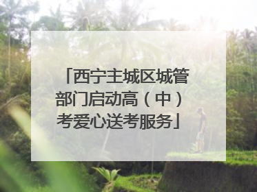 西宁主城区城管部门启动高（中）考爱心送考服务