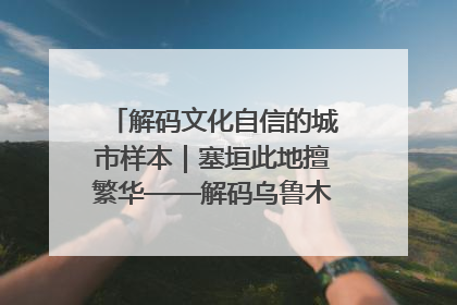 解码文化自信的城市样本｜塞垣此地擅繁华——解码乌鲁木齐的文化自信样本