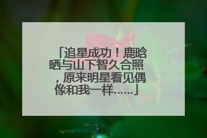追星成功！鹿晗晒与山下智久合照，原来明星看见偶像和我一样……