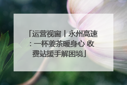 运营视窗丨永州高速：一杯姜茶暖身心 收费站援手解困境