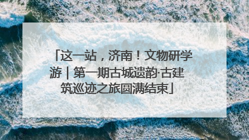 这一站，济南！文物研学游｜第一期古城遗韵·古建筑巡迹之旅圆满结束