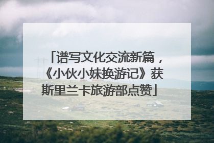 谱写文化交流新篇，《小伙小妹换游记》获斯里兰卡旅游部点赞