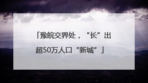 豫皖交界处，“长”出超50万人口“新城”
