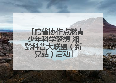 跨省协作点燃青少年科学梦想 湘黔科普大联盟（新晃站）启动