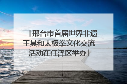 邢台市首届世界非遗王其和太极拳文化交流活动在任泽区举办