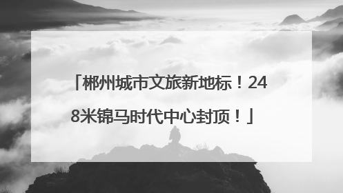 郴州城市文旅新地标！248米锦马时代中心封顶！