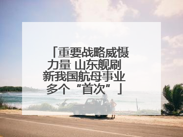 重要战略威慑力量 山东舰刷新我国航母事业多个“首次”