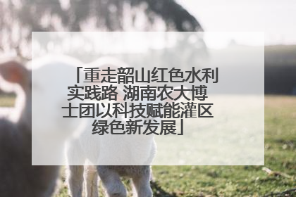 重走韶山红色水利实践路 湖南农大博士团以科技赋能灌区绿色新发展