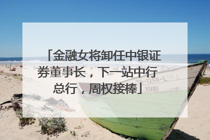 金融女将卸任中银证券董事长，下一站中行总行，周权接棒