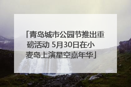 青岛城市公园节推出重磅活动 5月30日在小麦岛上演星空嘉年华