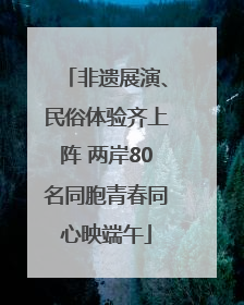 非遗展演、民俗体验齐上阵 两岸80名同胞青春同心映端午