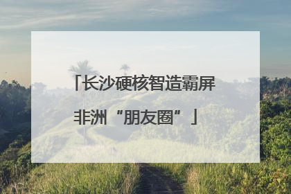 长沙硬核智造霸屏非洲“朋友圈”