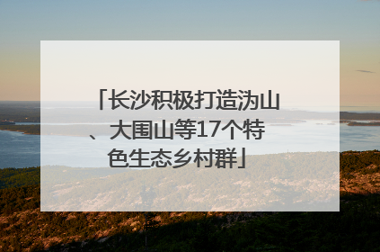 长沙积极打造沩山、大围山等17个特色生态乡村群